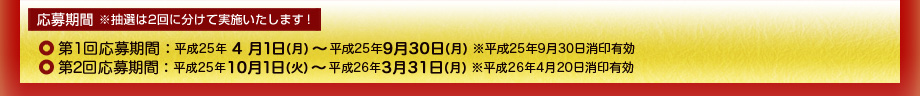 第１回応募期間：平成25年4月1日(月)～平成25年9月30日(月) ※平成25年9月30日消印有効、第2回応募期間：平成25年10月1日(火)～平成26年3月31日(月) ※平成26年4月20日消印有効
