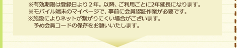 ※有効期限は発行日より２年。以降、ご利用ごとに2年延長になります。※モバイル端末のマイページで、事前に会員認証作業が必要です。※施設によりネットが繋がりにくい場合がございます。予め会員コードの保存をお願いいたします。