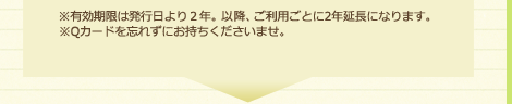 ※有効期限は発行日より2年。以降、ご利用ごとに2年延長になります。※Qカードを忘れずにお持ちくださいませ。