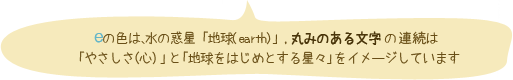eの色は、水野惑星「地球(earth)」、丸みのある文字の連続は「やさしさ(心)」と「地球をはじめとする星々」をイメージしています