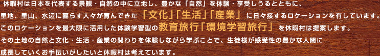 休暇村は日本を代表する景観・自然の中に立地し、豊かな「自然」を体験・享受しうるとともに、里地、里山、水辺に暮らす人々が育んできた「文化」「生活」「産業」に日々接するロケーションを有しています。このロケーションを最大限に活用した体験学習型の教育旅行「環境学習旅行」を休暇村は提案します。