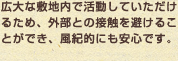広大な敷地内で活動していただけるため、外部との接触を避けることができ、風紀的にも安心です。
