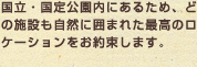 国立・国定公園内にあるため、どの施設も自然に囲まれた最高のロケーションをお約束します。