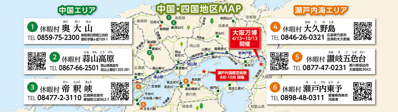 中国・四国エリアMAP（大阪万博開催：4/13～10/13 瀬戸内国際芸術祭開催：8月・10月）　【中国エリア】①休暇村奥大山 TEL：0859-75-2300 鳥取県日野郡江府町御机字鏡ヶ成709-1 ②休暇村蒜山高原 TEL：0867-66-2501 岡山県真庭市蒜山上福田1205-281 ③休暇村帝釈峡 TEL:08477-2-3110 広島県庄原市東城町三坂962-1　【瀬戸内海エリア】①休暇村大久野島 TEL：0846-26-0321 広島県竹原市忠海町大久野島 ②休暇村讃岐五色台 TEL：0877-47-0231 香川県坂出市大屋冨町3042 ③休暇村瀬戸内東予 TEL：0898-48-0311 愛媛県西条市河原津