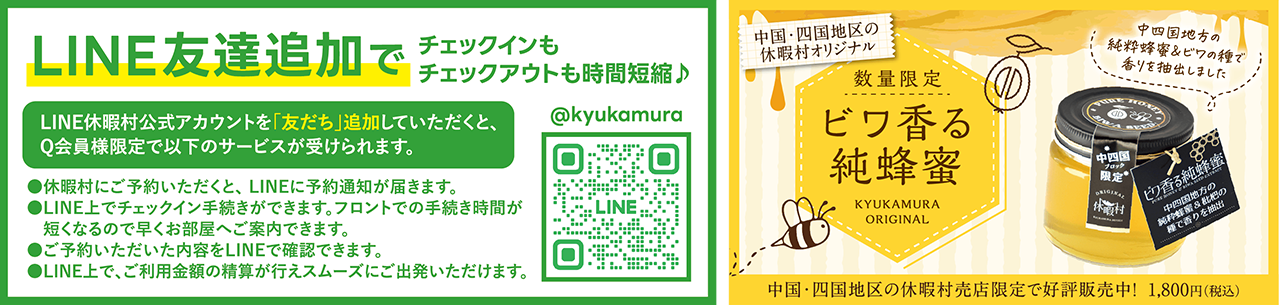 LINE友達追加でチェックインもチェックアウトも時間短縮♪ LINE休暇村公式アカウントを「友だち」追加していただくと、Q会員様限定で以下のサービスが受けられます。 ・休暇村にご予約いただくと、LINEに予約通知が届きます。・LINE上でチェックイン手続きができます。フロントでの手続き時間が短くなるので早くお部屋へご案内できます。・ご予約いただいた内容をLINEで確認できます。・LINE上で、ご利用金額の清算が行えスムーズにご出発いただけます。 右のQRコードを読み込んで友達追加をしてください。　中国・四国地区の休暇村オリジナル 数量限定 ビワ香る純蜂蜜 中四国地方の純粋蜂蜜&ビワの種で香りを抽出しました 中国・四国地区の休暇村売店限定で好評発売中！1,800円（税込）