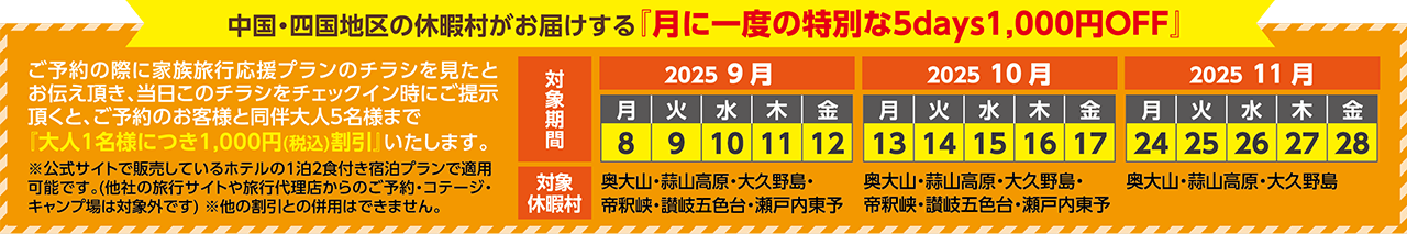 中国・四国地区の休暇村がお届けする「月に一度の特別な5days1,000円OFF」 ご予約の際に家族旅行応援プランのチラシを見たとお伝え頂き、当日このチラシをチェックイン時にご提示頂くと、ご予約のお客様と同伴大人5名様まで「大人1名様につき1,000円（税込）割引」いたします。 公式サイトで販売しているホテルの1泊2食付き宿泊プランで適用可能です。（他社の旅行サイトや旅行代理店からのご予約・コテージ・キャンプ場は対象外です）※他の割引との併用はできません。 対象期間：2025/9/8（月）～12（金） 対象休暇村：奥大山・蒜山高原・大久野島・帝釈峡・讃岐五色台・瀬戸内東予、対象期間：2025/10/13（月）～17（金） 対象休暇村：奥大山・蒜山高原・大久野島・帝釈峡・讃岐五色台・瀬戸内東予、対象期間：2025/11/24（月）～28（金） 対象休暇村：奥大山・蒜山高原・大久野島