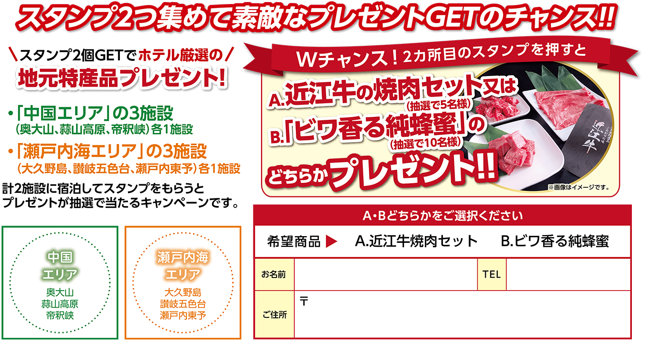 スタンプ2つ集めて素敵なプレゼントGETのチャンス！！スタンプ2個GETでホテル厳選の地元特産品プレゼント！ ①「中国エリア」の3施設（奥大山、蒜山高原、帝釈峡）各1施設 ②「瀬戸内海エリア」の3施設（大久野島、讃岐五色台、瀬戸内東予）各1施設 計2施設に宿泊してスタンプをもらうとプレゼントが抽選で当たるキャンペーンです。 Wチャンス!2ヵ所目のスタンプを押すと、A.近江牛の焼肉セット（抽選で5名様）又は「ビワ香る純蜂蜜（抽選で10名様）」のどちらかプレゼント！！ 右の枠内で希望商品（A.近江牛焼肉セットかB.ビワ香る純蜂蜜）どちらかを選択し、お名前・TEL・住所をご記入の上、フロントへお渡しください。
