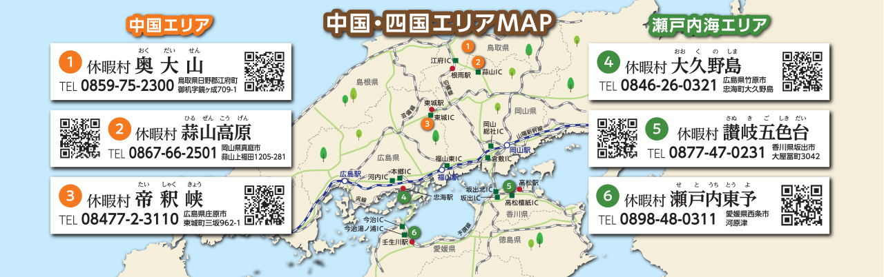 中国・四国エリアMAP　【中国エリア】①休暇村奥大山 TEL：0859-75-2300 鳥取県日野郡江府町御机字鏡ヶ成709-1 ②休暇村蒜山高原 TEL：0867-66-2501 岡山県真庭市蒜山上福田1205-281 ③休暇村帝釈峡 TEL:08477-2-3110 広島県庄原市東城町三坂962-1　【瀬戸内海エリア】①休暇村大久野島 TEL：0846-26-0321 広島県竹原市忠海町大久野島 ②休暇村讃岐五色台 TEL：0877-47-0231 香川県坂出市大屋冨町3042 ③休暇村瀬戸内東予 TEL：0898-48-0311 愛媛県西条市河原津