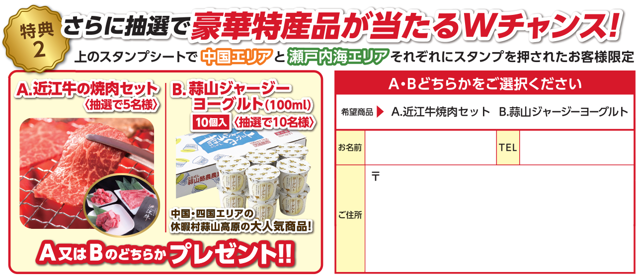 【特典2】さらに抽選で豪華特産品が当たるWチャンス！上のスタンプシートで中国エリアと瀬戸内海エリアそれぞれスタンプを押されたお客様限定 A：近江牛の焼肉セット（抽選で5名様） B：蒜山ジャージーヨーグルト 100ml 10個入（抽選で10名様）＜中国・四国エリアの休暇村蒜山高原の大人気商品！＞のどちらかプレゼント！！ A・Bどちらかをご選択いただき、お名前・TEL・ご住所をご記入ください。