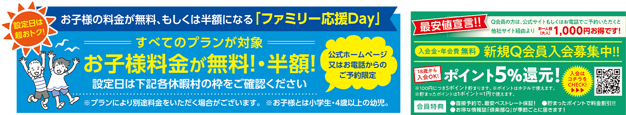 設定日は超おトク！お子様の料金が無料、もしくは半額になる「ファミリー応援Day」公式ホームページ又はお電話からのご予約限定 すべてのプランが対象 お子様料金が無料！・半額！設定日は下の各休暇村枠をご確認ください ※プランにより別途料金をいただく場合がございます。※お子様とは小学生・4歳以上の幼児　最安値宣言！！Q会員の方は、公式サイトもしくはお電話でご予約いただくと他社サイト経由よりお一人様（大人）1,000円お得です！ 18歳から入会OK！ 入会金・年会費無料 新規Q会員入会募集中！！ ポイント5%還元！！ ①100円につき5ポイント貯まります。②貯まったポイントは1ポイント＝1円で使えます。③ポイントはホテルで使えます。 会員特典：直接予約で、最安ベストレート保証！溜まったポイントで料金割引！！お得な情報誌「倶楽部Q」が季節ごとに届きます！ 入会はこちらのQRコードをCHECK！