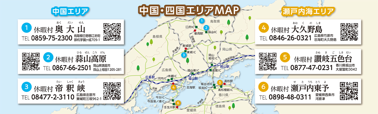 中国・四国エリアMAP　【中国エリア】①休暇村奥大山 TEL：0859-75-2300 鳥取県日野郡江府町御机字鏡ヶ成709-1 ②休暇村蒜山高原 TEL：0867-66-2501 岡山県真庭市蒜山上福田1205-281 ③休暇村帝釈峡 TEL:08477-2-3110 広島県庄原市東城町三坂962-1　【瀬戸内海エリア】①休暇村大久野島 TEL：0846-26-0321 広島県竹原市忠海町大久野島 ②休暇村讃岐五色台 TEL：0877-47-0231 香川県坂出市大屋冨町3042 ③休暇村瀬戸内東予 TEL：0898-48-0311 愛媛県西条市河原津