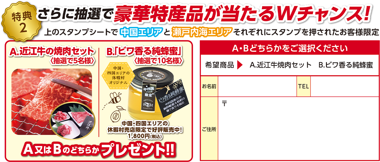 【特典2】さらに抽選で豪華特産品が当たるWチャンス！上のスタンプシートで中国エリアと瀬戸内海エリアそれぞれスタンプを押されたお客様限定 A：近江牛の焼肉セット（抽選で5名様） B：「ビワ香る純蜂蜜」（抽選で10名様）どちらかプレゼント！！ A・Bどちらかをご選択いただき、お名前・TEL・ご住所をご記入ください。