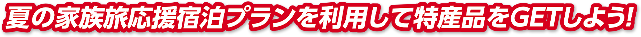 夏の家族旅応援宿泊プランを利用して特産品をGETしよう！