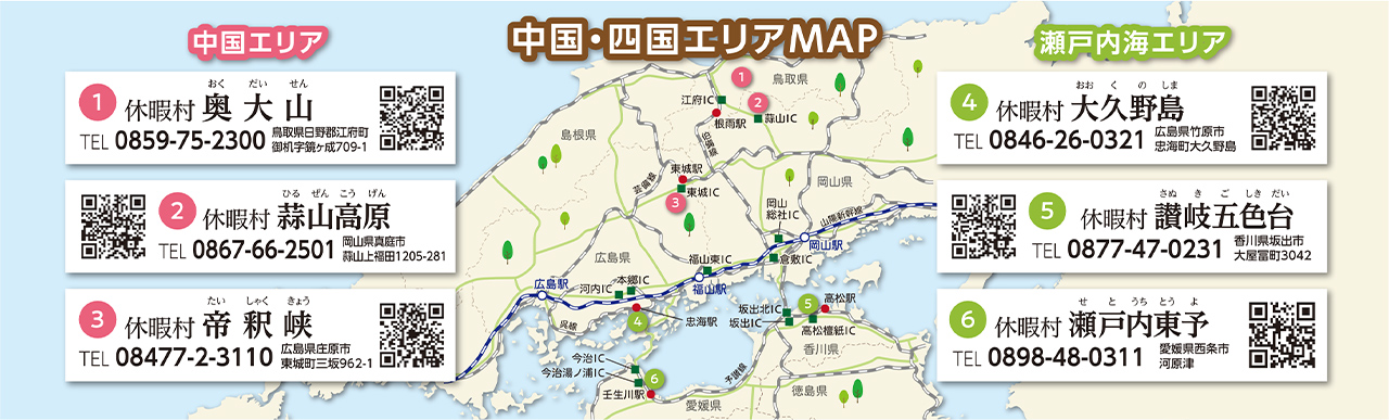 中国・四国エリアMAP　【中国エリア】①休暇村奥大山 TEL：0859-75-2300 鳥取県日野郡江府町御机字鏡ヶ成709-1 ②休暇村蒜山高原 TEL：0867-66-2501 岡山県真庭市蒜山上福田1205-281 ③休暇村帝釈峡 TEL:08477-2-3110 広島県庄原市東城町三坂962-1　【瀬戸内海エリア】①休暇村大久野島 TEL：0846-26-0321 広島県竹原市忠海町大久野島 ②休暇村讃岐五色台 TEL：0877-47-0231 香川県坂出市大屋冨町3042 ③休暇村瀬戸内東予 TEL：0898-48-0311 愛媛県西条市河原津
