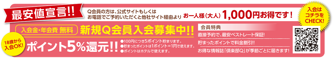 最安値宣言！！Q会員の方は、公式サイトもしくはお電話でご予約いただくと他社サイト経由よりお一人様（大人）1,000円お得です！ 18歳から入会OK！ 入会金・年会費無料 新規Q会員入会募集中！！ ポイント5%還元！！ ①100円につき5ポイント貯まります。②貯まったポイントは1ポイント＝1円で使えます。③ポイントはホテルで使えます。 会員特典：直接予約で、最安ベストレート保証！溜まったポイントで料金割引！！お得な情報誌「倶楽部Q」が季節ごとに届きます！ 入会はこちらのQRコードをCHECK！