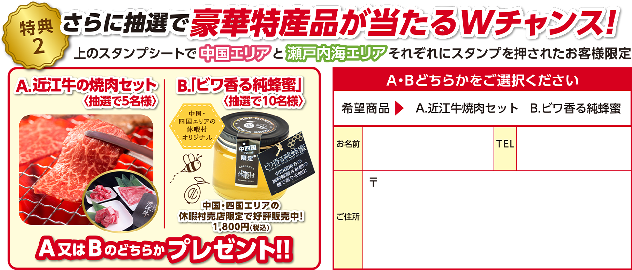 【特典2】さらに抽選で豪華特産品が当たるWチャンス！上のスタンプシートで中国エリアと瀬戸内海エリアそれぞれスタンプを押されたお客様限定 A：近江牛の焼肉セット（抽選で5名様） B：「ビワ香る純蜂蜜」（抽選で10名様）どちらかプレゼント！！ A・Bどちらかをご選択いただき、お名前・TEL・ご住所をご記入ください。