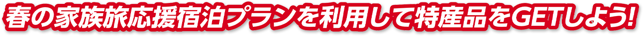 春の家族旅応援宿泊プランを利用して特産品をGETしよう！