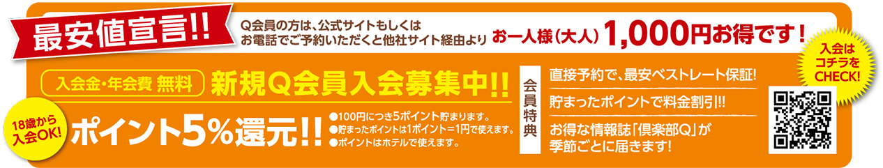 最安値宣言！！Q会員の方は、公式サイトもしくはお電話でご予約いただくと他社サイト経由よりお一人様(大人)1,000円お得です！ 18歳から入会OK！入会金・年会費無料。新規Q会員入会募集中！！ポイント5％還元！！100円につき5ポイント貯まります。貯まったポイントは1ポイント＝1円で使えます。ポイントはホテルで使えます。「会員特典」①直接予約で最安ベストレート保証！②貯まったポイントで料金割引！③お得な情報誌「倶楽部Q」が季節ごとに届きます！