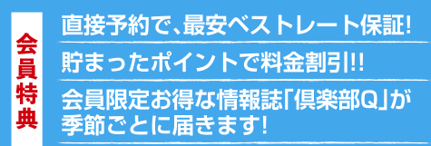  会員特典 直接よやくで、サインベストレート保証！ 溜まったポイントで料金割引！！ 会員限定のお得な情報誌「倶楽部Q」が季節ごとに届きます！