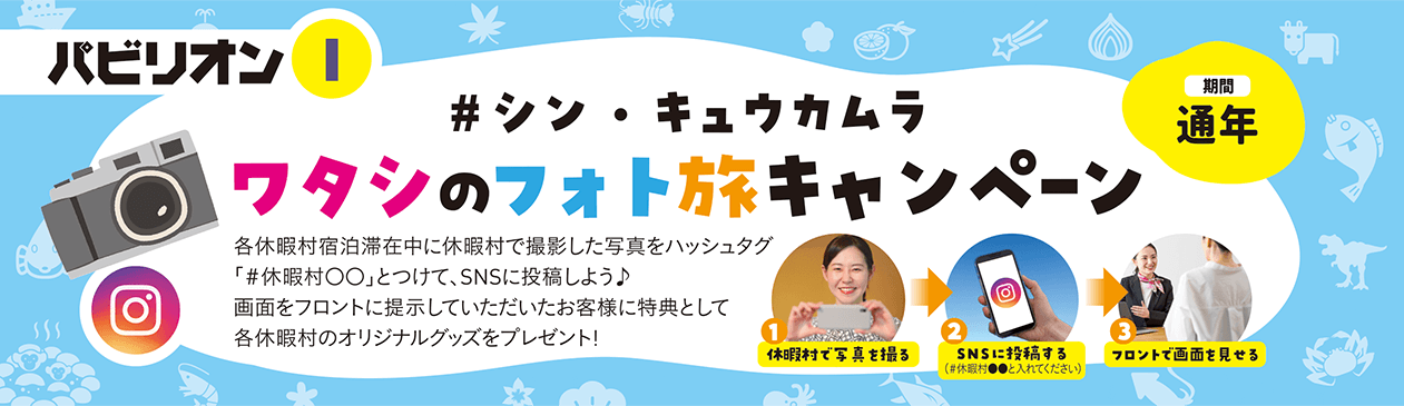 パビリオンF #シン・キュウカムラ ワタシのフォト旅キャンペーン 各休暇村宿泊滞在中に休暇村で撮影した写真をハッシュタグ「#休暇村〇〇」とつけて、SNSに投稿しよう♪ 画面をフロントに定時いただいたお客様に特典として各休暇村のオリジナルグッズをプレゼント！ 手順1：休暇村で写真を撮る 手順2：SNSに投稿する（#休暇村●●と入れてください） 手順3：フロントで画面を見せる