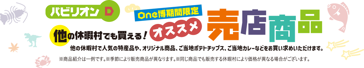 パビリオンD One博期間限定 他の休暇村でも買える！オススメ売店商品 他の休暇村で人気の特産品や、オリジナル商品、ご当地ポテトチップス、ご当地カレーなどをお買い求めいただけます。※商品紹介は一例です。※季節により商品が異なります。※同じ商品でも販売する休暇村により価格が異なる場合がございます。