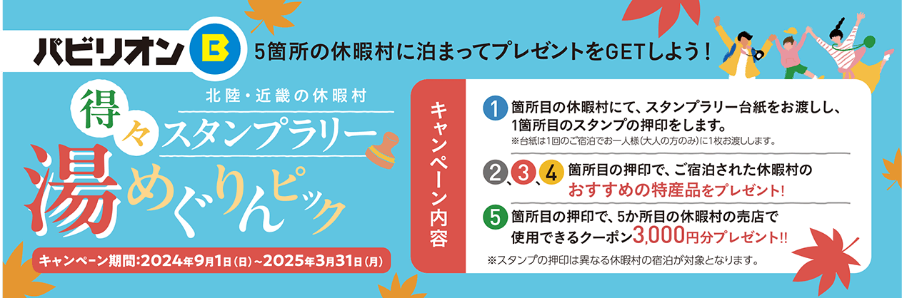 パビリオンB 5箇所の休暇村に泊まってプレゼントをGETしよう！北陸・近畿の休暇村 得々スタンプラリー 湯めぐりんピック キャンペーン期間：2024年9月1日（日）～3月31日（月） キャンペーン内容：1箇所目の休暇村にて、スタンプラリー台紙をお渡しし、1箇所目のスタンプを押印します。※台紙は1回のご宿泊でお一人様（大人の方のみ）に1枚お渡しします。 2・3・4箇所目の押印で、ご宿泊された休暇村のおすすめの特産品をプレゼント！ 5箇所目の押印で、5か所目の休暇村の売店で使用できるクーポン3,000円分プレゼント！！※スタンプの押印は異なる休暇村の宿泊が対象となります。