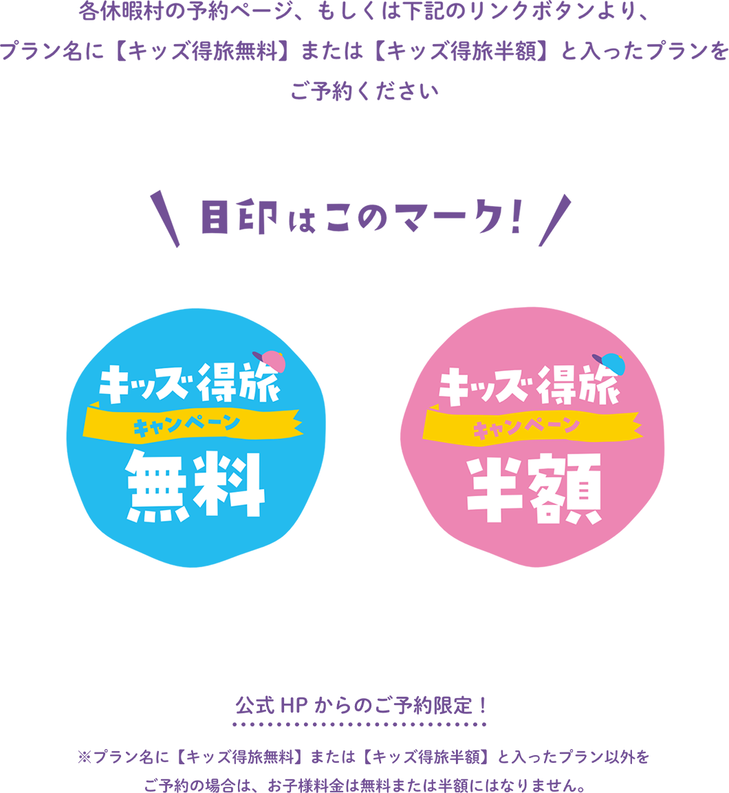 各休暇村の予約ページ、もしくは下記のリンクボタンよりプラン名に【キッズ得旅無料】または【キッズ得旅半額】と入ったプランをご予約ください　目標はこのマーク！　公式HPからのご予約特典！※プラン名に【キッズ得旅無料】または【キッズ得旅半額】と入ったプラン以外をご予約の場合は、お子様料金は無料または半額にはなりません。