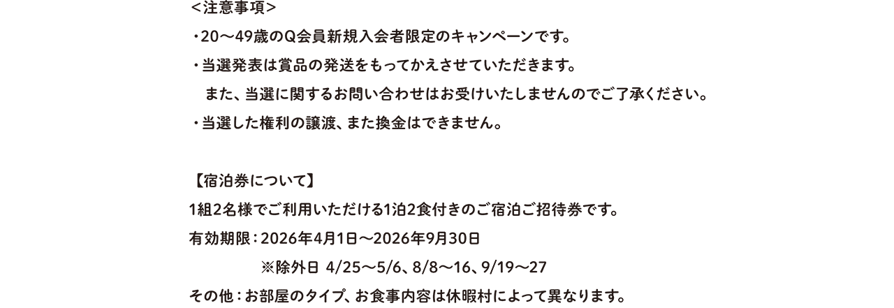 ＜注意事項＞・20〜40代のQ会員新規入会者限定のキャンペーンです。・当選発表は賞品の発送をもってかえさせていただきます。また、当選に関するお問い合わせはお受けいたしませんのでご了承ください。・当選した権利の譲渡、また換金はできません。 【宿泊券について】1組2名様でご利用いただける1泊2食つきのご宿泊ご招待券です。 有効期限：2026年4月1日〜2026年9月30日※除外日4/25〜5/6、8/8〜16、9/19〜27 その他：お部屋のタイプ、お食事内容は休暇村によって異なります。