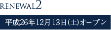 RENEWAL2 平成26年12月13日(土)オープン