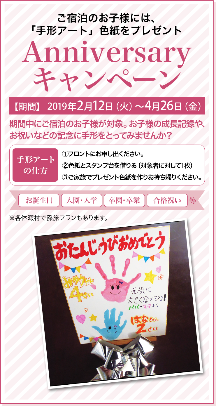ご宿泊のお子様には、「手形アート」色紙をプレゼント Anniversaryキャンペーン 【期間】2019年2月12日（火）〜4月26日（金） 期間中にご宿泊のお子様が対象。お子様の成長記録やお祝いなどの記念に手形をとってみませんか？ 手形アートの仕方 ①フロントにお申し出ください。 ②色紙とスタンプ台を借りる（対象者に対して1枚） ③ご家族でプレゼント色紙を作りお持ち帰りください。 お誕生日、入園入学、卒園・卒業、合格祝い等 ※各休暇村で孫旅プランもあります。