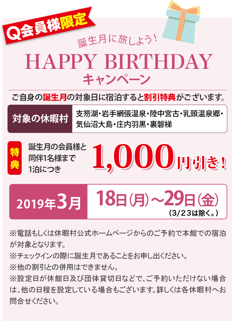 Q会員様限定 誕生月に旅しよう！ HAPPY BIRTHDAYキャンペーン ご自身の誕生月の対象日に宿泊すると割引特典がございます。 【対象の休暇村：支笏湖・岩手網張温泉・陸中宮古・乳頭温泉郷・気仙沼大島・庄内羽黒・裏磐梯】 特典：誕生月の会員様と同伴1名様まで1泊につき1,000円引き！ 2019年3月18日（月）〜29日（金）（3/23は除く。） ※電話もしくは休暇村公式ホームページからのご予約で本館での宿泊が対象となります。※チェックインの際に誕生月であることをお申し出ください。※他の割引との併用はできません。※設定日が休館日及び団体貸切日などで、ご予約いただけない場合は、他の日程を設定している場合もございます。詳しくは各休暇村へお問合せください。