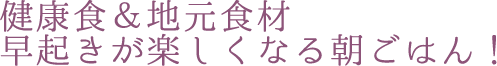 健康食＆地元食材 早起きが楽しくなる朝ごはん！