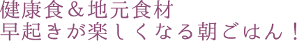 健康食＆地元食材 早起きが楽しくなる朝ごはん！