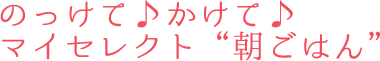 のっけて♪かけて♪マイセレクト“朝ごはん”